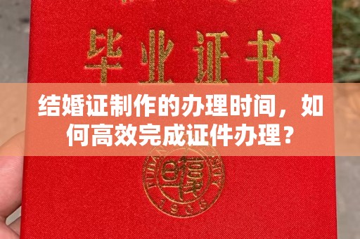 亚东结婚证制作的办理时间，如何高效完成证件办理？